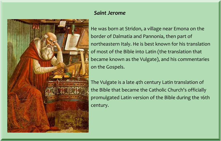 Saint Jerome  He was born at Stridon, a village near Emona on the border of Dalmatia and Pannonia, then part of northeastern Italy. He is best known for his translation of most of the Bible into Latin (the translation that became known as the Vulgate), and his commentaries on the Gospels.  The Vulgate is a late 4th century Latin translation of the Bible that became the Catholic Church's officially promulgated Latin version of the Bible during the 16th century.